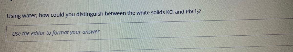 Using water, how could you distinguish between the white solids KCl and PbCl,?
Use the editor to format your answer
