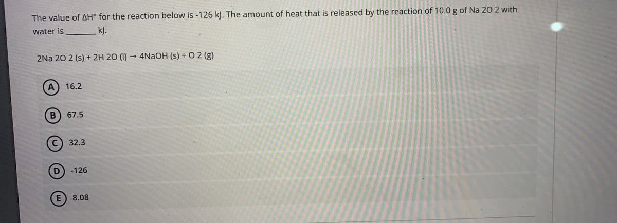 The value of AH° for the reaction below is -126 kJ. The amount of heat that is released by the reaction of 10.0 g of Na 20 2 with
water is
kJ.
2Na 20 2 (s) + 2H 20 (I) → 4NaOH (s) + O 2 (g)
A
16.2
В
67.5
32.3
-126
E
8.08
