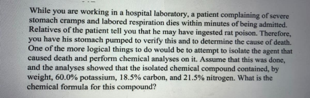 While you are working in a hospital laboratory, a patient complaining of severe
stomach cramps and labored respiration dies within minutes of being admitted.
Relatives of the patient tell you that he may have ingested rat poison. Therefore,
you have his stomach pumped to verify this and to determine the cause of death.
One of the more logical things to do would be to attempt to isolate the agent that
caused death and perform chemical analyses on it. Assume that this was done,
and the analyses showed that the isolated chemical compound contained, by
weight, 60.0% potassium, 18.5% carbon, and 21.5% nitrogen. What is the
chemical formula for this compound?
