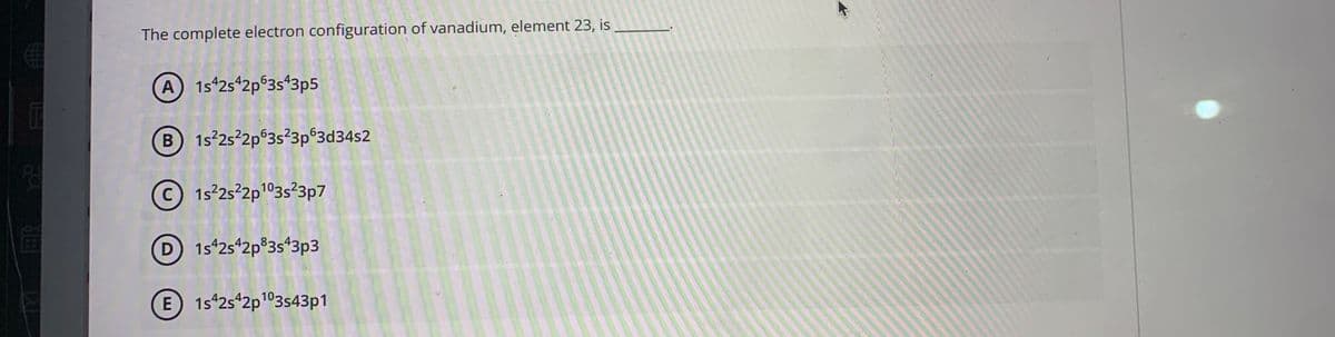 The complete electron configuration of vanadium, element 23, is
A 1s 2s 2p°3s*3p5
B 1s 2s 2p°3s²3p°3d34s2
© 1525²2p103s²3p7
D 1s 2s 2p°3s*3p3
E 1s 2s 2p103s43p1
