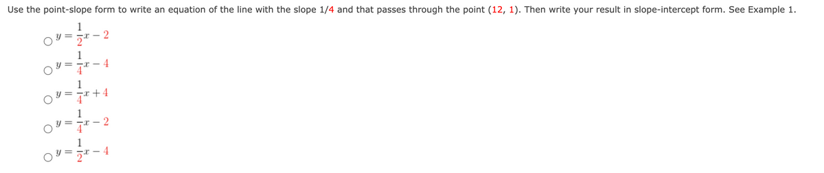 Use the point-slope form to write an equation of the line with the slope 1/4 and that passes through the point (12, 1). Then write your result in slope-intercept form. See Example 1.
1
1
4
= -r -
-x +4
1
2
= -T -
4
