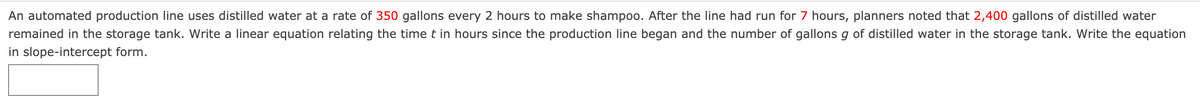 An automated production line uses distilled water at a rate of 350 gallons every 2 hours to make shampoo. After the line had run for 7 hours, planners noted that 2,400 gallons of distilled water
remained in the storage tank. Write a linear equation relating the time t in hours since the production line began and the number of gallons g of distilled water in the storage tank. Write the equation
in slope-intercept form.
