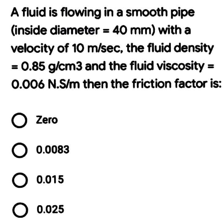 A fluid is flowing in a smooth pipe
(inside diameter = 40 mm) with a
velocity of 10 m/sec, the fluid density
= 0.85 g/cm3 and the fluid viscosity =
0.006 N.S/m then the friction factor is:
O Zero
O 0.015
O 0.025
0.0083