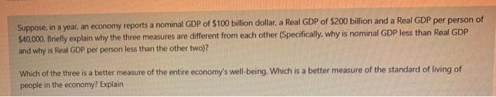 Suppose, in a year, an economy reports a nominal GDP of $100 billion dollar, a Real GDP of $200 billion and a Real GDP per person of
$40,000, Briefly explain why the three measures are different from each other (Specifically, why is nominal GDP less than Real GDP
and why is Real GDP per person less than the other two)?
Which of the three is a better measure of the entire economy's well-being. Which is a better measure of the standard of living of
people in the economy? Explain
