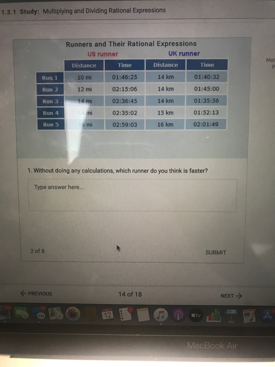 1.3.1 Study: Multiplying and Dividing Rational Expressions
Runners and Their Rational Expressions
US runner
UK runner
Mat
Distance
Time
Distance
Time
Run 1
10 mi
01:46:25
14 km
01:40:32
Run 2
12 mi
02:15:06
14 km
01:45:00
Run 3
14 mi
02:36:45
14 km
01:35:56
Run 4
14 mi
02:35:02
15 km
01:52:13
Run 5
16 mi
02:59:03
16 km
02:01:49
1. Without doing any calculations, which runner do you think is faster?
Type answer here...
2 of 8
SUBMIT
+ PREVIOUS
14 of 18
NEXT>
12
tv
MacBook Air
