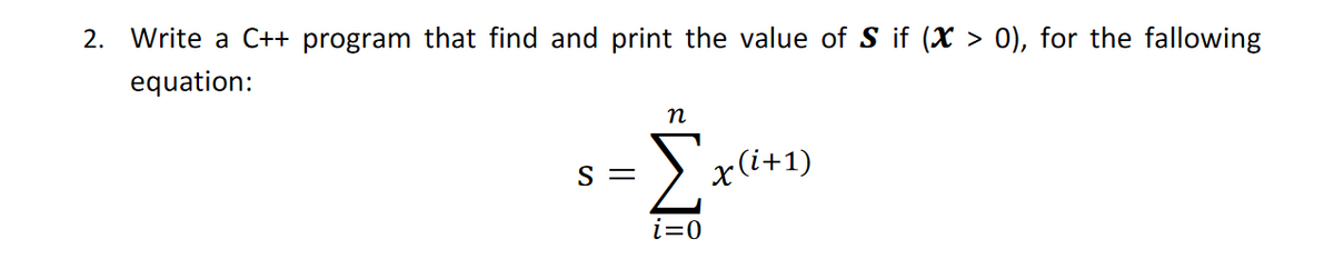 2. Write a C++ program that find and print the value of S if (X > 0), for the fallowing
equation:
n
Σ
S =
x(i+1)
i=0
