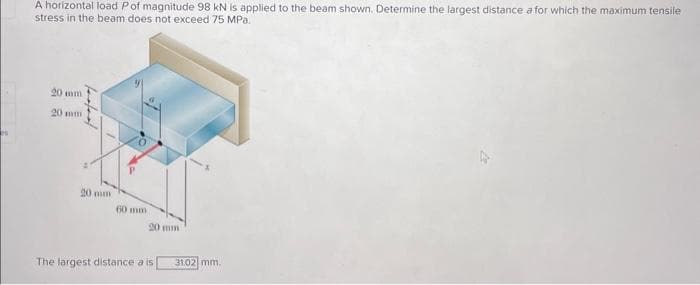 A horizontal load Pof magnitude 98 kN is applied to the beam shown. Determine the largest distance a for which the maximum tensile
stress in the beam does not exceed 75 MPa.
20 mm
20 mm
20 mm
60 mm
The largest distance a is
31.02 mm.