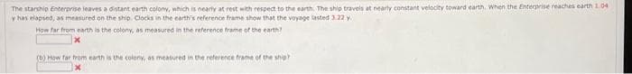 The starship Enterprise leaves a distant earth colony, which is nearly at rest with respect to the earth. The ship travels at nearly constant velocity toward earth. When the Enterprise reaches earth 1.04
y has elapsed, as measured on the ship. Clocks in the earth's reference frame show that the voyage lasted 3.22 y
How far from earth is the colony, as measured in the reference frame of the earth?
(b) How far from earth is the colony, as measured in the reference frame of the ship?