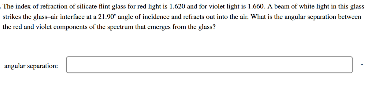 The index of refraction of silicate flint glass for red light is 1.620 and for violet light is 1.660. A beam of white light in this glass
strikes the glass-air interface at a 21.90° angle of incidence and refracts out into the air. What is the angular separation between
the red and violet components of the spectrum that emerges from the glass?
angular separation: