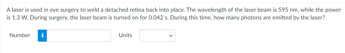 A laser is used in eye surgery to weld a detached retina back into place. The wavelength of the laser beam is 595 nm, while the power
is 1.3 W. During surgery, the laser beam is turned on for 0.042 s. During this time, how many photons are emitted by the laser?
Number
i
Units