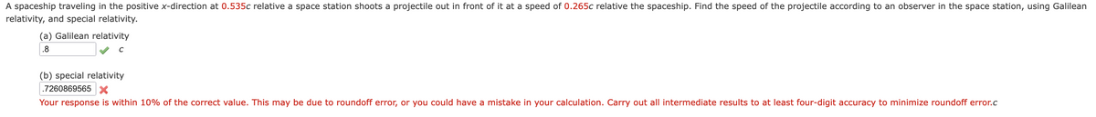 A spaceship traveling in the positive x-direction at 0.535c relative a space station shoots a projectile out in front of it at a speed of 0.265c relative the spaceship. Find the speed of the projectile according to an observer in the space station, using Galilean
relativity, and special relativity.
(a) Galilean relativity
.8
(b) special relativity
.7260869565 x
Your response is within 10% of the correct value. This may be due to roundoff error, or you could have a mistake in your calculation. Carry out all intermediate results to at least four-digit accuracy to minimize roundoff error.c