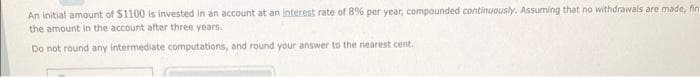 An initial amount of $1100 is invested in an account at an interest rate of 8% per year, compounded continuously. Assuming that no withdrawals are made, fin
the amount in the account after three years.
Do not round any intermediate computations, and round your answer to the nearest cent.