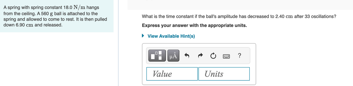 A spring with spring constant 18.0 N/m hangs
from the ceiling. A 560 g ball is attached to the
spring and allowed to come to rest. It is then pulled
down 6.90 cm and released.
What is the time constant if the ball's amplitude has decreased to 2.40 cm after 33 oscillations?
Express your answer with the appropriate units.
► View Available Hint(s)
µÅ
Value
Units
?