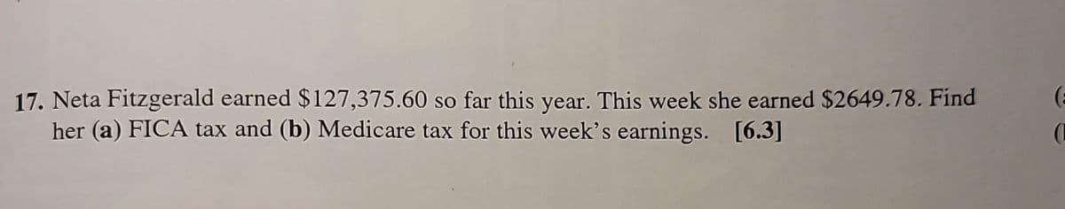 17. Neta Fitzgerald earned $127,375.60 so far this year. This week she earned $2649.78. Find
her (a) FICA tax and (b) Medicare tax for this week's earnings. [6.3]