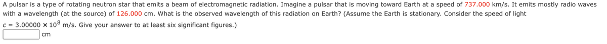 A pulsar is a type of rotating neutron star that emits a beam of electromagnetic radiation. Imagine a pulsar that is moving toward Earth at a speed of 737.000 km/s. It emits mostly radio waves
with a wavelength (at the source) of 126.000 cm. What is the observed wavelength of this radiation on Earth? (Assume the Earth is stationary. Consider the speed of light
c = 3.00000 × 108 m/s. Give your answer to at least six significant figures.)
cm