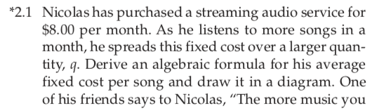 *2.1 Nicolas has purchased a streaming audio service for
$8.00 per month. As he listens to more songs in a
month, he spreads this fixed cost over a larger quan-
tity, q. Derive an algebraic formula for his average
fixed cost per song and draw it in a diagram. One
of his friends says to Nicolas, "The more music you