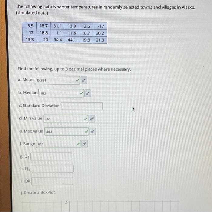 The following data is winter temperatures in randomly selected towns and villages in Alaska.
(simulated data)
5.9 18.7 31.1 13.9 2.5 -17
12
18.8 1.1
11.6 10.7
26.2
13.3 20 34.4 44.1 19.3 21.3
Find the following, up to 3 decimal places where necessary.
a. Mean 15.994
b. Median 16.3
c. Standard Deviation
d. Min value -17
8
e. Max value 44.1
f. Range 61.1
8-Q₁
h. Q3
i. IQR
j. Create a BoxPlot