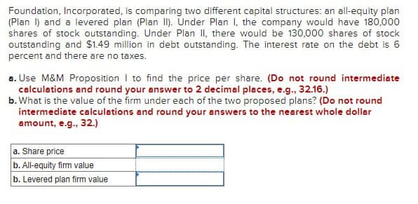 Foundation, Incorporated, is comparing two different capital structures: an all-equity plan
(Plan 1) and a levered plan (Plan II). Under Plan I, the company would have 180,000
shares of stock outstanding. Under Plan II, there would be 130,000 shares of stock
outstanding and $1.49 million in debt outstanding. The interest rate on the debt is 6
percent and there are no taxes.
a. Use M&M Proposition to find the price per share. (Do not round intermediate
calculations and round your answer to 2 decimal places, e.g., 32.16.)
b. What is the value of the firm under each of the two proposed plans? (Do not round
intermediate calculations and round your answers to the nearest whole dollar
amount, e.g., 32.)
a. Share price
b. All-equity firm value
b. Levered plan firm value