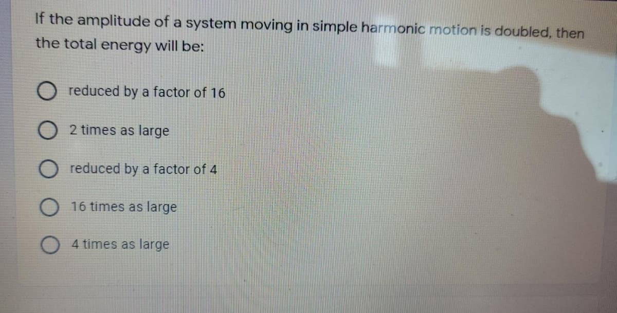 If the amplitude of a system moving in simple harmonic motion is doubled, then
the total energy will be:
reduced by a factor of 16
O 2 times as large
reduced by a factor of 4
O 16 times as large
4 times as large
