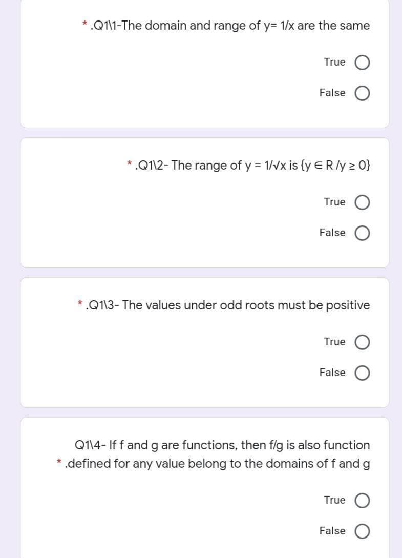 * .Q1\1-The domain and range of y= 1/x are the same
True
False
*.Q1\2- The range of y = 1/vx is {y ER/y 2 0}
True
False
* .Q113- The values under odd roots must be positive
True
False
Q114- If f and g are functions, then f/g is also function
* .defined for any value belong to the domains of f and
g
True
False O
