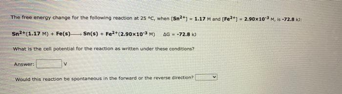The free energy change for the following reaction at 25 °C, when [Sn2+] = 1.17 M and [Fe2+] = 2.90x103 M, is -72.8 kJ:
Sn2+(1.17 M) + Fe(s)→→→→→ Sn(s) + Fe2+(2.90x10-3 M) AG -72.8 kJ
What is the cell potential for the reaction as written under these conditions?
Answer:
V
Would this reaction be spontaneous in the forward or the reverse direction?