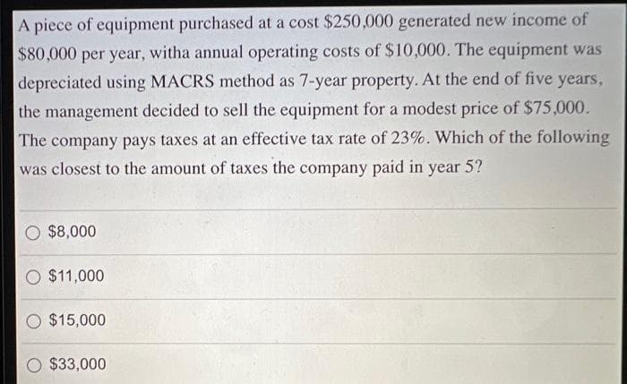 A piece of equipment purchased at a cost $250,000 generated new income of
$80,000 per year, witha annual operating costs of $10,000. The equipment was
depreciated using MACRS method as 7-year property. At the end of five years,
the management decided to sell the equipment for a modest price of $75,000.
The company pays taxes at an effective tax rate of 23%. Which of the following
was closest to the amount of taxes the company paid in year 5?
O $8,000
O $11,000
$15,000
$33,000