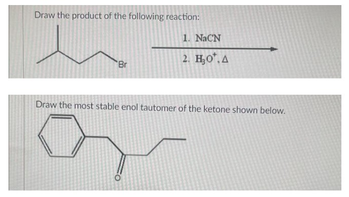 Draw the product of the following reaction:
1. NaCN
2. H₂O*. A
"Br
Draw the most stable enol tautomer of the ketone shown below.