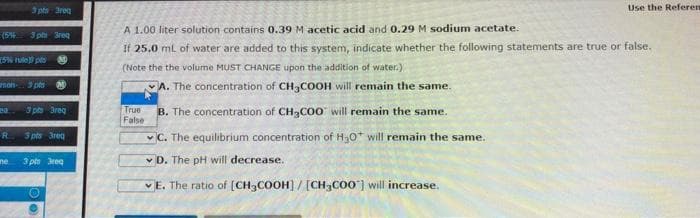 3 pts Freq
3 pm 3req
[5% rule] p N
mon pts M
20.
3 pts 3req
R
3 pts 3req
3 pts req
ne
Use the Referen
A 1.00 liter solution contains 0.39 M acetic acid and 0.29 M sodium acetate.
If 25.0 mL of water are added to this system, indicate whether the following statements are true or false.
(Note the the volume MUST CHANGE upon the addition of water.)
A. The concentration of CH3COOH will remain the same.
True
False
B. The concentration of CH3COO will remain the same.
C. The equilibrium concentration of H₂O* will remain the same.
D. The pH will decrease.
E. The ratio of [CH3COOH] / [CH3COO] will increase.