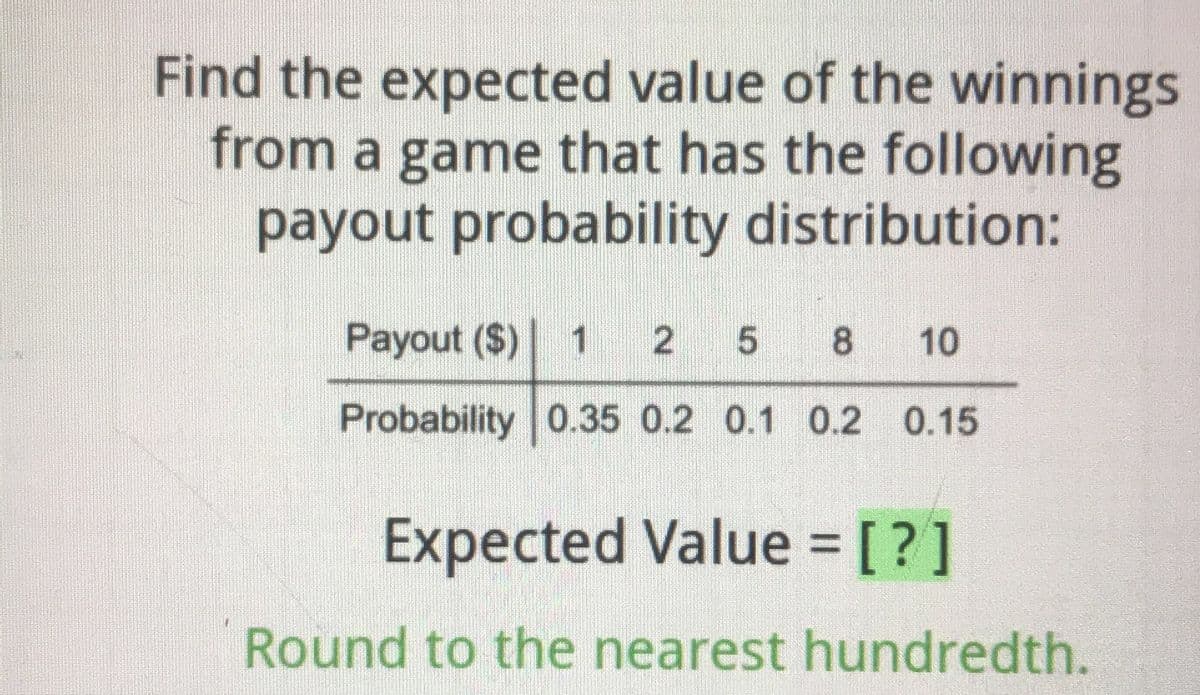 Find the expected value of the winnings
from a game that has the following
payout probability distribution:
Payout ($) 1 25 8
10
Probability 0.35 0.2 0.1 0.2 0.15
Expected Value = [?]
Round to the nearest hundredth.