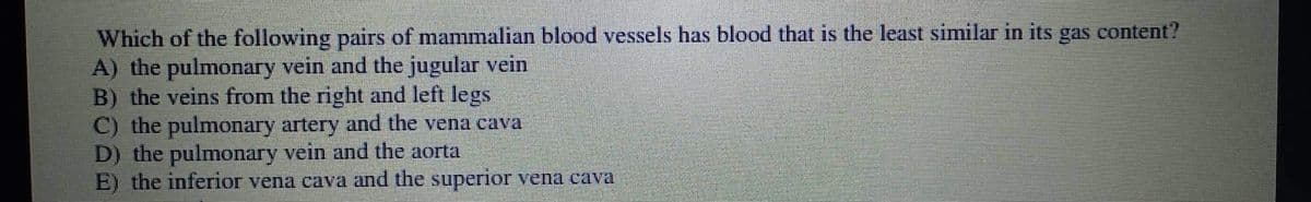 Which of the following pairs of mammalian blood vessels has blood that is the least similar in its gas content?
A) the pulmonary vein and the jugular vein
B) the veins from the right and left legs
C) the pulmonary artery and the vena cava
D) the pulmonary vein and the aorta
E) the inferior vena cava and the superior vena cava
