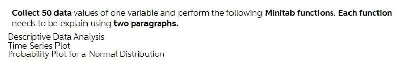 Collect 50 data values of one variable and perform the following Minitab functions. Each function
needs to be explain using two paragraphs.
Descriptive Data Analysis
Time Šeries Plot
Probability Plot for a Normal Distribution
