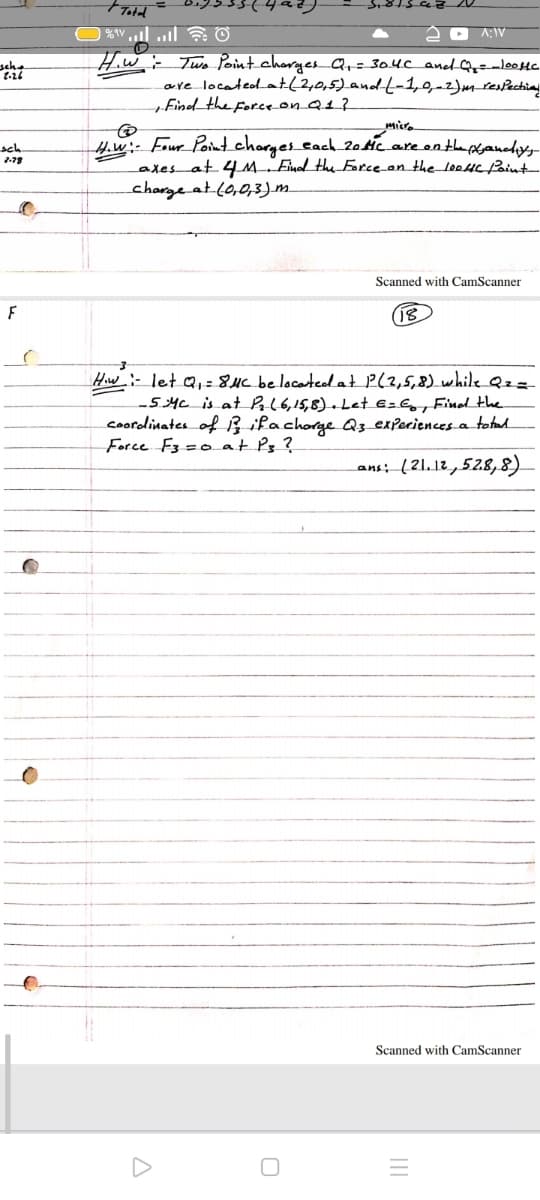 Total
A:IV
seha
Hiw- Two Point chorgesQ,=304C aned Q=-lo0Hc.
are locateol_at(2,0,5)and--1,9-2)mresecting
„Find the Force-on_Q1}
H.w:- Four Point charyes_cach_20Hc_areonthe poyanedys
axes at 4M Emol the Force_on the loeHC/aint
charge at.c0,0,3)m.
sch
Scanned with CamScanner
F
(18
Hw- let a,=8Hc be locarted at P(2,5,8) while Qz=
-54c is at PAl6,15,8)-Let E=Gg, Find the
coordinates of ĥ ifachorge Q3 exPeriencesa totad.
Force F3 =0 at Pz ?
ans: (21.12,52.8,8).
Scanned with CamScanner
