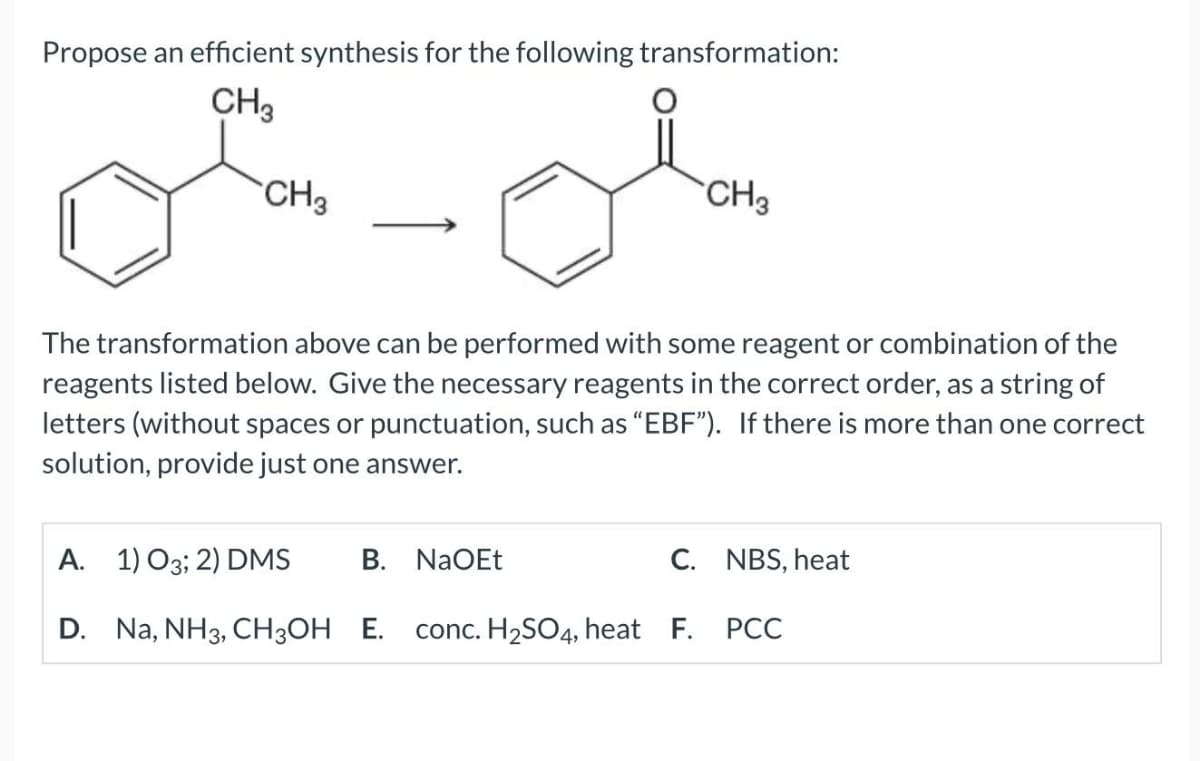 Propose an efficient synthesis for the following transformation:
CH3
CH3
CH3
The transformation above can be performed with some reagent or combination of the
reagents listed below. Give the necessary reagents in the correct order, as a string of
letters (without spaces or punctuation, such as "EBF"). If there is more than one correct
solution, provide just one answer.
A. 1) O3; 2) DMS B. NaOEt
C. NBS, heat
PCC
D. Na, NH 3, CH3OH E. conc. H2SO4, heat F.