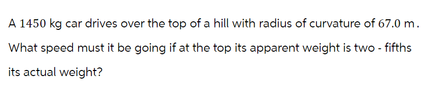 A 1450 kg car drives over the top of a hill with radius of curvature of 67.0 m.
What speed must it be going if at the top its apparent weight is two - fifths
its actual weight?