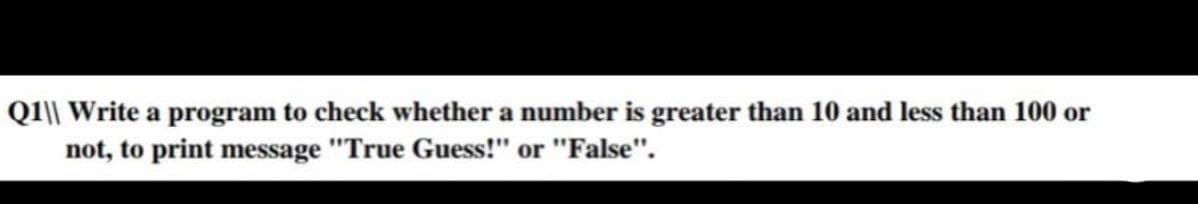 Q1\\ Write a program to check whether a number is greater than 10 and less than 100 or
not, to print message "True Guess!" or "False".