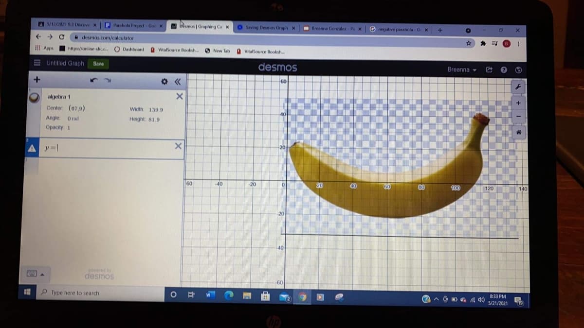 A V12/20219.3 Dscove X
Parabola Project Goo X
a besmos | Graphing Ca X
Saving Desmos Graph X
I Breanna Gonzalez Pa X G
negative parabola -Ge x+
->
H desmos.com/calculator
*
I! Apps
https://online shcc O Dashboard VitatSource Booksh..
New Tab vitalSource Booksh..
E Untitled Graph
Save
desmos
Breanna -
+
60
GO
algebra 1
Center (07,9)
Width 139.9
Angle.
O rad
Height: 81.9
Opacity: 1
20
60
40
-20
20
60
80
100
120
140
20
40
powered by
desmos
60
O Type here to search
8:33 PM
5/21/2021
19
