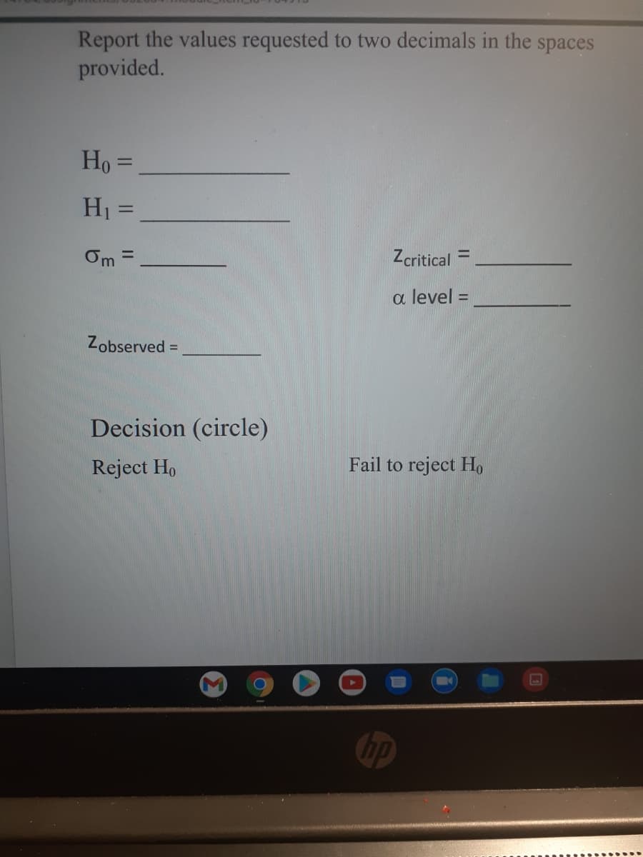 Report the values requested to two decimals in the spaces
provided.
Ho =
H1 =
||
Zcritical
%3D
%3D
a level =
%3D
Zobserved =
%3D
Decision (circle)
Reject Ho
Fail to reject Ho
hp
