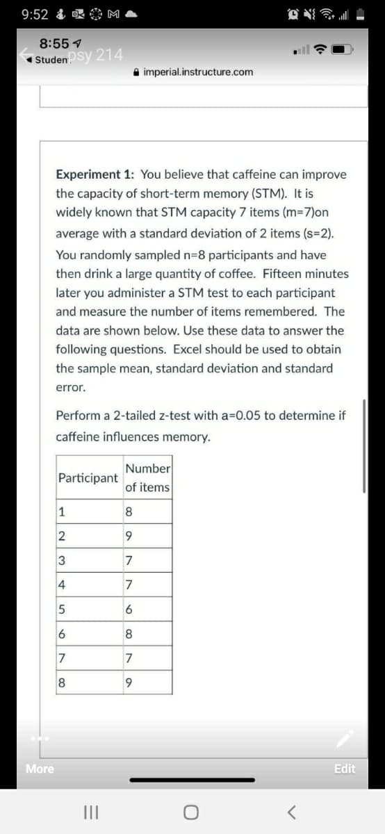 9:52
8:55 7
Studensy 214
A imperial.instructure.com
Experiment 1: You believe that caffeine can improve
the capacity of short-term memory (STM). It is
widely known that STM capacity 7 items (m-7)on
average with a standard deviation of 2 items (s=2).
You randomly sampled n=8 participants and have
then drink a large quantity of coffee. Fifteen minutes
later you administer a STM test to each participant
and measure the number of items remembered. The
data are shown below. Use these data to answer the
following questions. Excel should be used to obtain
the sample mean, standard deviation and standard
error.
Perform a 2-tailed z-test with a=0.05 to determine if
caffeine influences memory.
Number
Participant
of items
1
8
2
9
3
7
4
7
6
6
8
7
7
8
9
More
Edit
II
