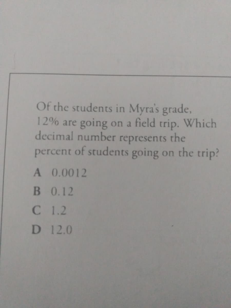 Of the students in Myra's grade,
12% are going on a field trip. Which
decimal number represents
percent of students going on the trip?
the
A 0.0012
B 0.12
C 1.2
D 12.0
