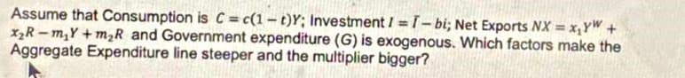 Assume that Consumption is C = c(1-t)Y; Investment / =T- bi; Net Exports NX = x,YW+
xR – m,Y + m,R and Government expenditure (G) is exogenous. Which factors make the
Aggregate Expenditure line steeper and the multiplier bigger?
