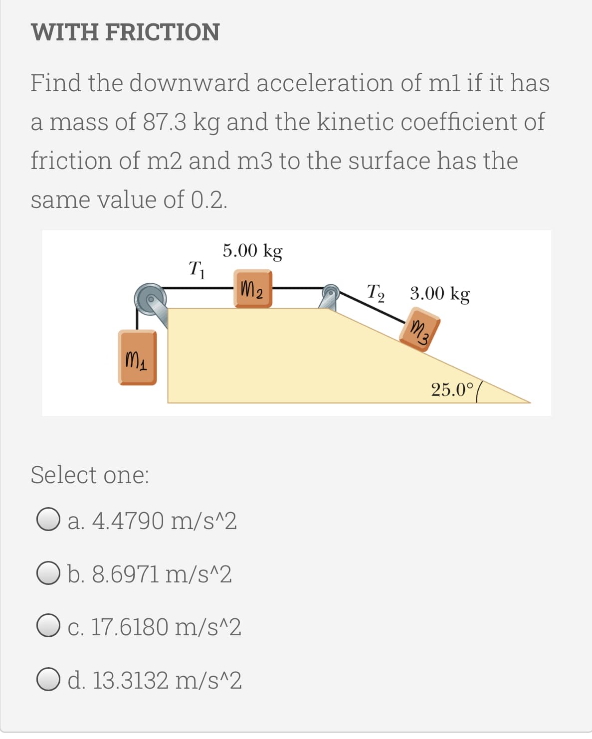 WITH FRICTION
Find the downward acceleration of ml if it has
a mass of 87.3 kg and the kinetic coefficient of
friction of m2 and m3 to the surface has the
same value of 0.2.
5.00 kg
T1
M2
T2
3.00 kg
M3
25.0°
Select one:
O a. 4.4790 m/s^2
O b. 8.6971 m/s^2
Oc. 17.6180 m/s^2
O d. 13.3132 m/s^2
