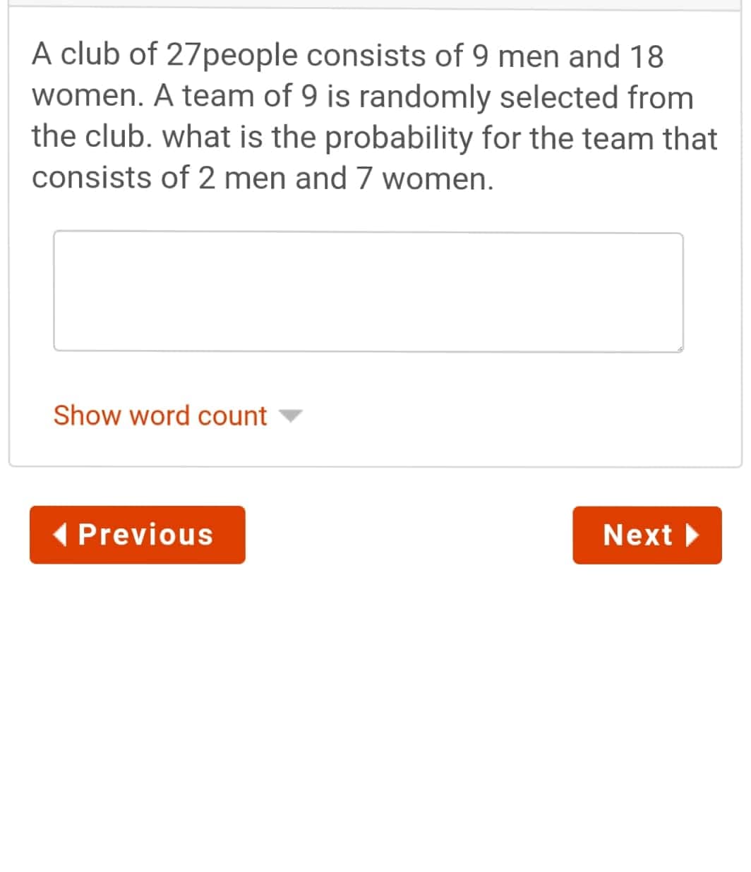 A club of 27people consists of 9 men and 18
women. A team of 9 is randomly selected from
the club. what is the probability for the team that
consists of 2 men and 7 women.
Show word count
( Previous
Next
