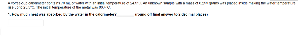 A coffee-cup calorimeter contains 70 mL of water with an initial temperature of 24.9°C. An unknown sample with a mass of 6.259 grams was placed inside making the water temperature
rise up to 25.5°C. The initial temperature of the metal was 86.4°C.
1. How much heat was absorbed by the water in the calorimeter?
(round off final answer to 2 decimal places)
