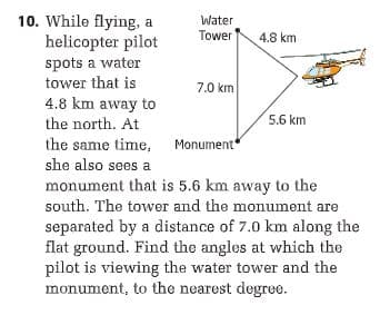 10. While flying, a
helicopter pilot
Water
Tower
4.8 km
spots a water
tower that is
7.0 km
4.8 km away to
the north. At
5.6 km
the same time, Monument
she also sees a
monument that is 5.6 km away to the
south. The tower and the monument are
separated by a distance of 7.0 km along the
flat ground. Find the angles at which the
pilot is viewing the water tower and the
monument, to the nearest degree.
