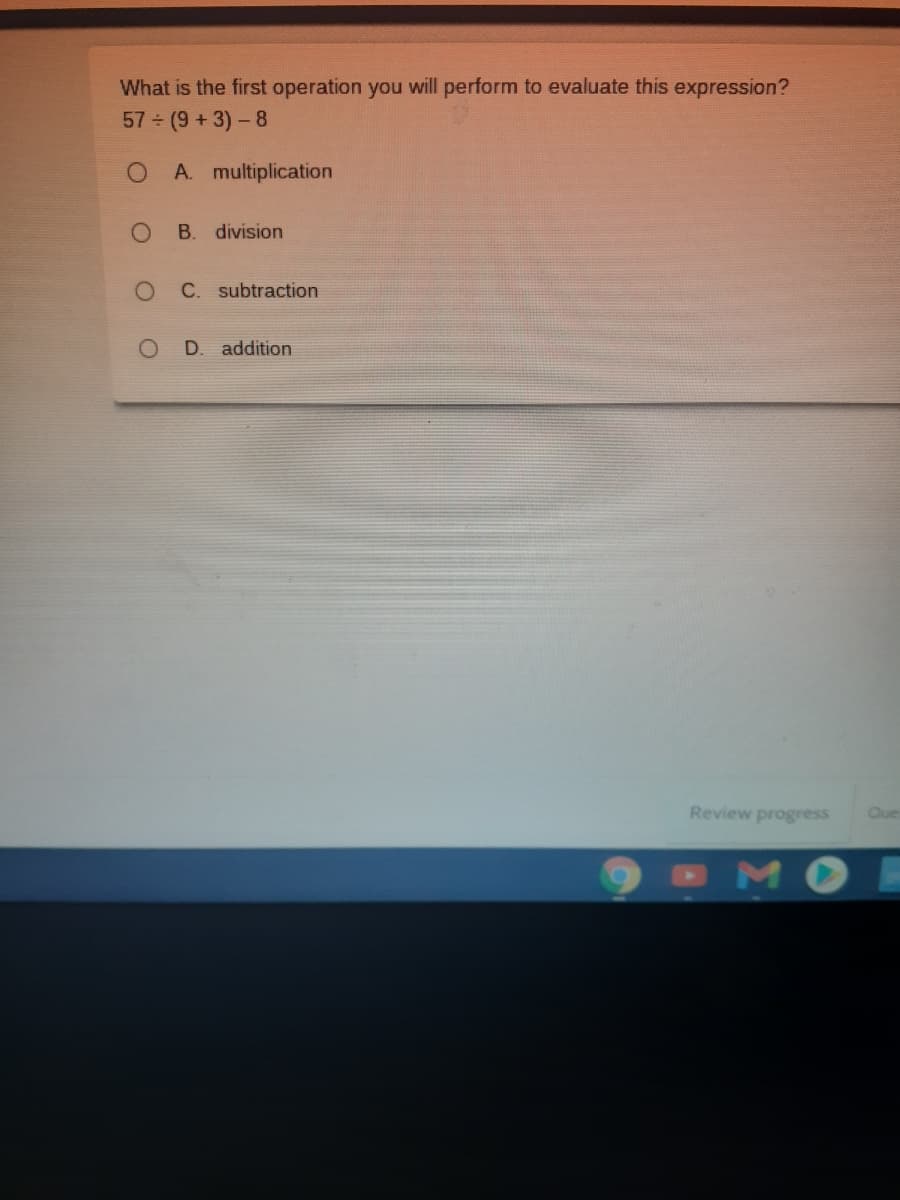 What is the first operation you will perform to evaluate this expression?
57 (9+3)-8
A. multiplication
B. division
C. subtraction
D. addition
Review progress
Que
OMO
