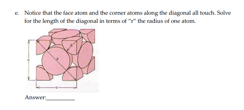 e. Notice that the face atom and the corner atoms along the diagonal all touch. Solve
for the length of the diagonal in terms of "r" the radius of one atom.
Answer:
