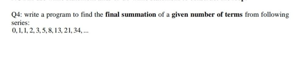 Q4: write a program to find the final summation of a given number of terms from following
series:
0,1, 1, 2, 3, 5, 8, 13, 21, 34,..
