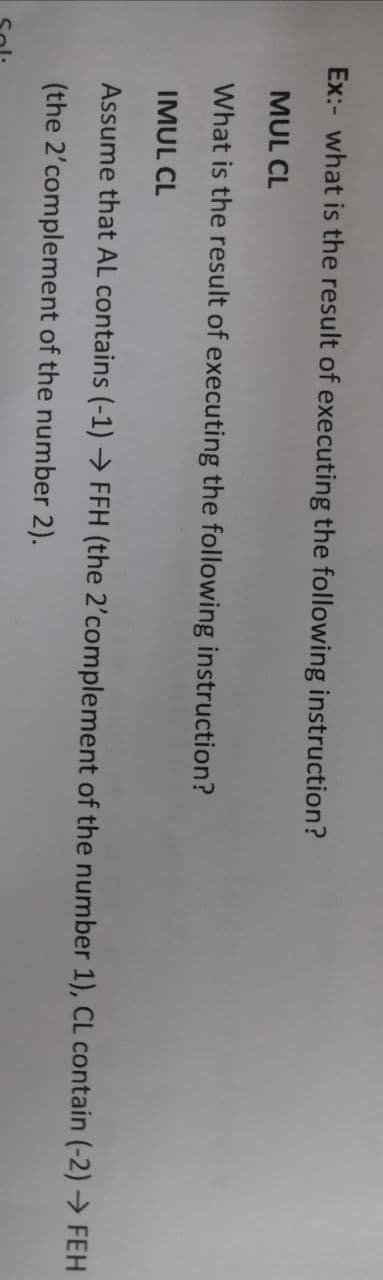 Ex:- what is the result of executing the following instruction?
MUL CL
What is the result of executing the following instruction?
IMUL CL
Assume that AL contains (-1) → FFH (the 2'complement of the number 1), CL contain (-2) → FEH
(the 2'complement of the number 2).
