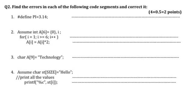 Q2. Find the errors in each of the following code segments and correct it:
1. #define Pl=3.14;
2. Assume int A[6] = {0}, i;
for(i=1;i>= 6; i++)
A[i] = A[i]*2;
3. char A[9]= "Technology";
4. Assume char st[SIZE]="Hello";
//print all the values
printf("%c", st[i]);
(4x0.5=2 points)