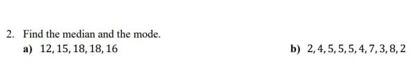 2. Find the median and the mode.
a) 12, 15, 18, 18, 16
b) 2,4, 5, 5,5, 4, 7,3,8,2
